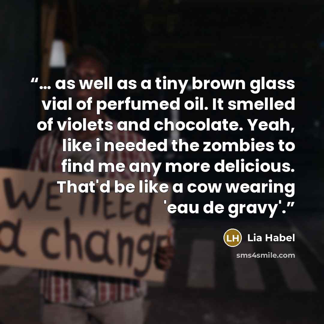 “… as well as a tiny brown glass vial of perfumed oil. It smelled of violets and chocolate. Yeah, like i needed the zombies to find me any more delicious. That'd be like a cow wearing 'eau de gravy'.” quote by Lia Habel
