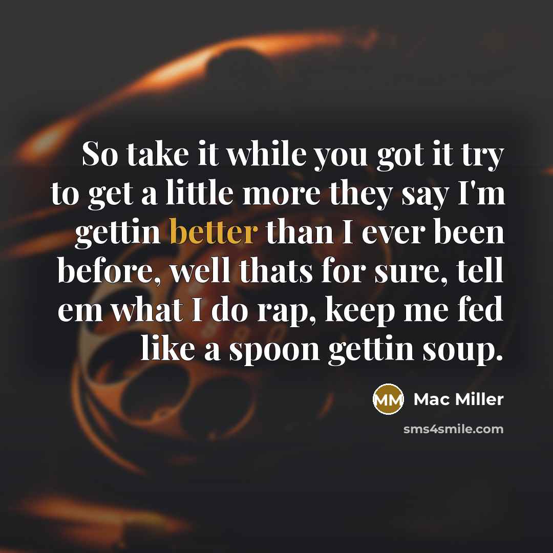 “So take it while you got it try to get a little more they say I'm gettin better than I ever been before, well thats for sure, tell em what I do rap, keep me fed like a spoon gettin soup.” quote by Mac Miller