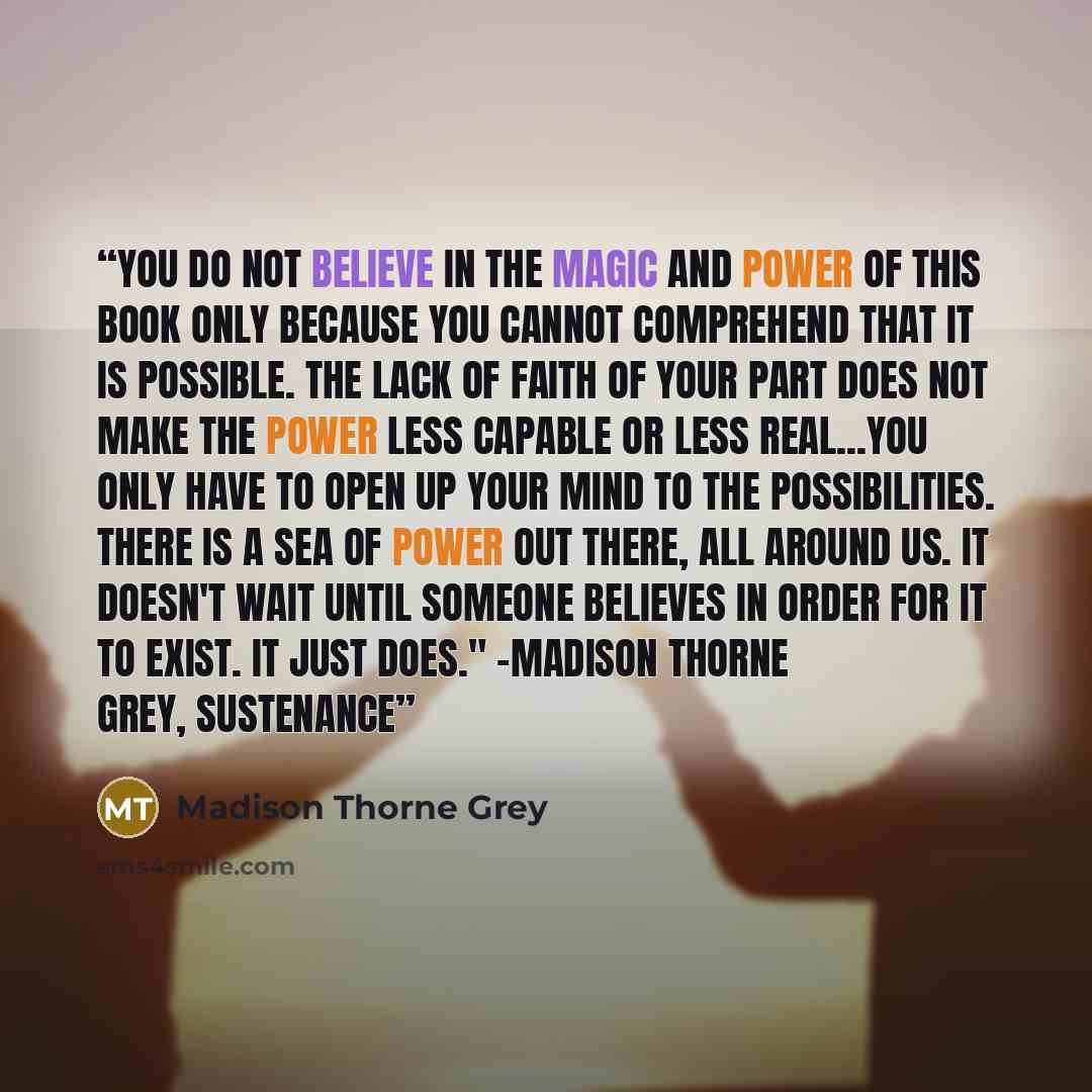 “You do not believe in the magic and power of this book only because you cannot comprehend that it is possible. The lack of faith of your part does not make the power less capable or less real...You only have to open up your mind to the possibilities. There is a sea of power out there, all around…” quote by Madison Thorne Grey