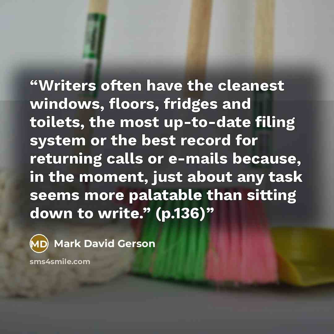 “Writers often have the cleanest windows, floors, fridges and toilets, the most up-to-date filing system or the best record for returning calls or e-mails because, in the moment, just about any task seems more palatable than sitting down to write.” (p.136)” quote by Mark David Gerson