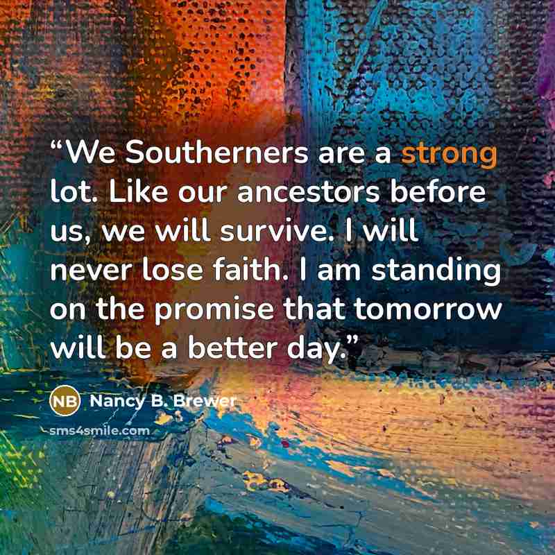 “We Southerners are a strong lot. Like our ancestors before us, we will survive. I will never lose faith. I am standing on the promise that tomorrow will be a better day.” quote by Nancy B. Brewer