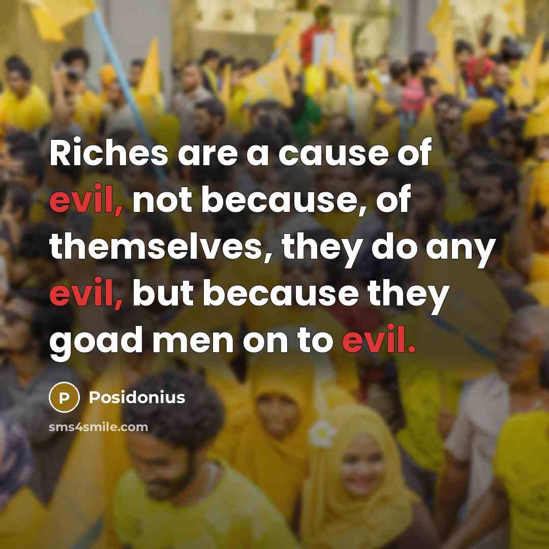 “Riches are a cause of evil, not because, of themselves, they do any evil, but because they goad men on to evil.” quote by Posidonius