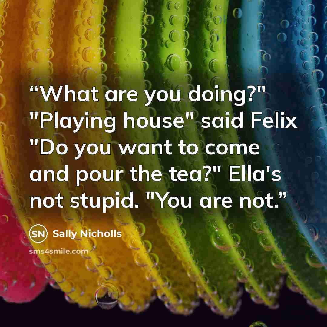 “What are you doing?" "Playing house" said Felix "Do you want to come and pour the tea?" Ella's not stupid. "You are not.” quote by Sally Nicholls
