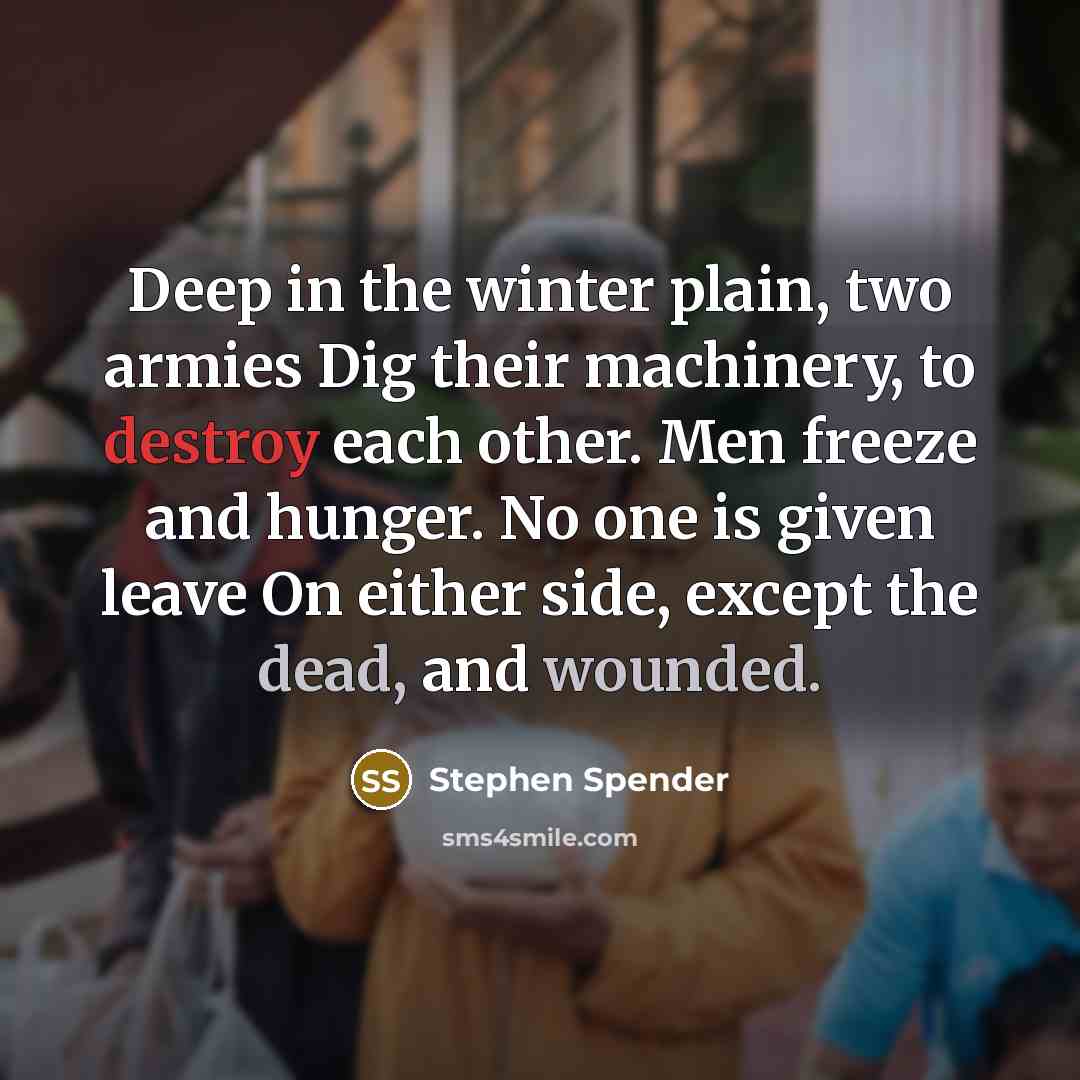 “Deep in the winter plain, two armies Dig their machinery, to destroy each other. Men freeze and hunger. No one is given leave On either side, except the dead, and wounded.” quote by Stephen Spender
