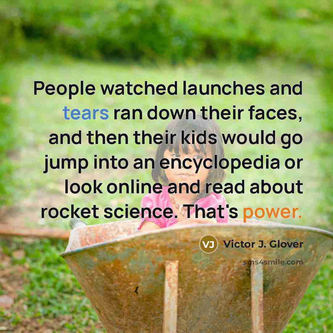 “People watched launches and tears ran down their faces, and then their kids would go jump into an encyclopedia or look online and read about rocket science. That's power.” quote by Victor J. Glover