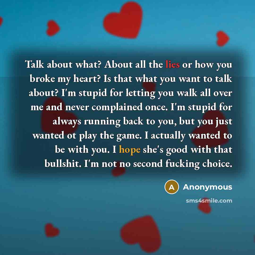 “Talk about what? About all the lies or how you broke my heart? Is that what you want to talk about? I'm stupid for letting you walk all over me and never complained once. I'm stupid for always running back to you, but you just wanted ot play the game. I actually wanted to be with you. I hope she's…” quote by Anonymous