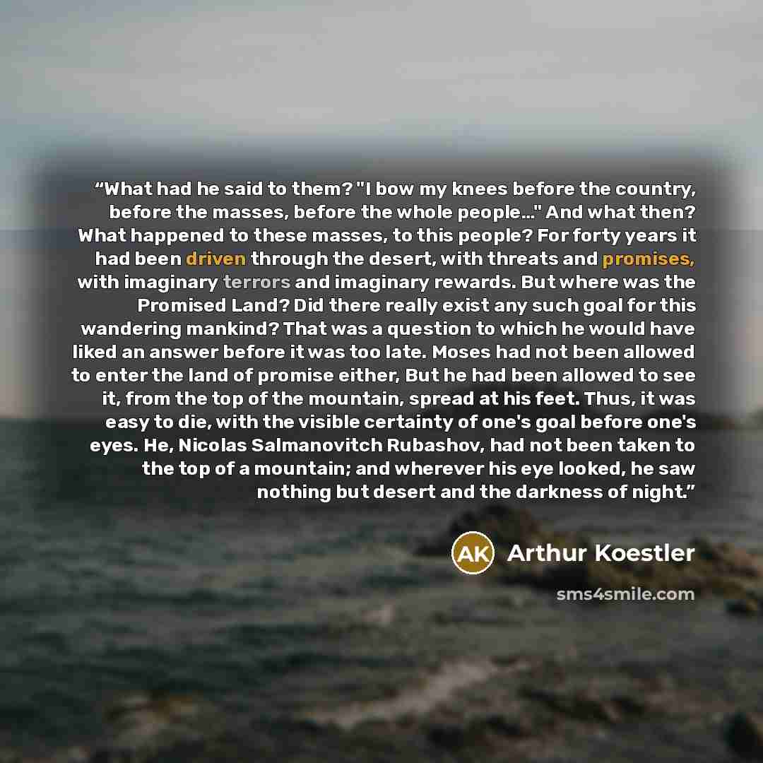 “What had he said to them? "I bow my knees before the country, before the masses, before the whole people…" And what then? What happened to these masses, to this people? For forty years it had been driven through the desert, with threats and promises, with imaginary terrors and imaginary rewards…” quote by Arthur Koestler
