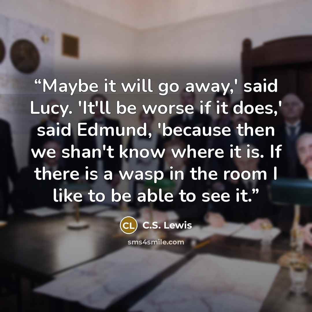 “Maybe it will go away,' said Lucy. 'It'll be worse if it does,' said Edmund, 'because then we shan't know where it is. If there is a wasp in the room I like to be able to see it.” quote by C.S. Lewis