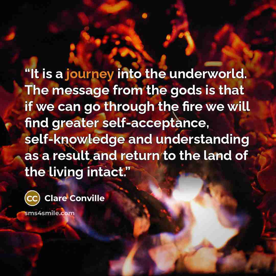 “It is a journey into the underworld. The message from the gods is that if we can go through the fire we will find greater self-acceptance, self-knowledge and understanding as a result and return to the land of the living intact.” quote by Clare Conville