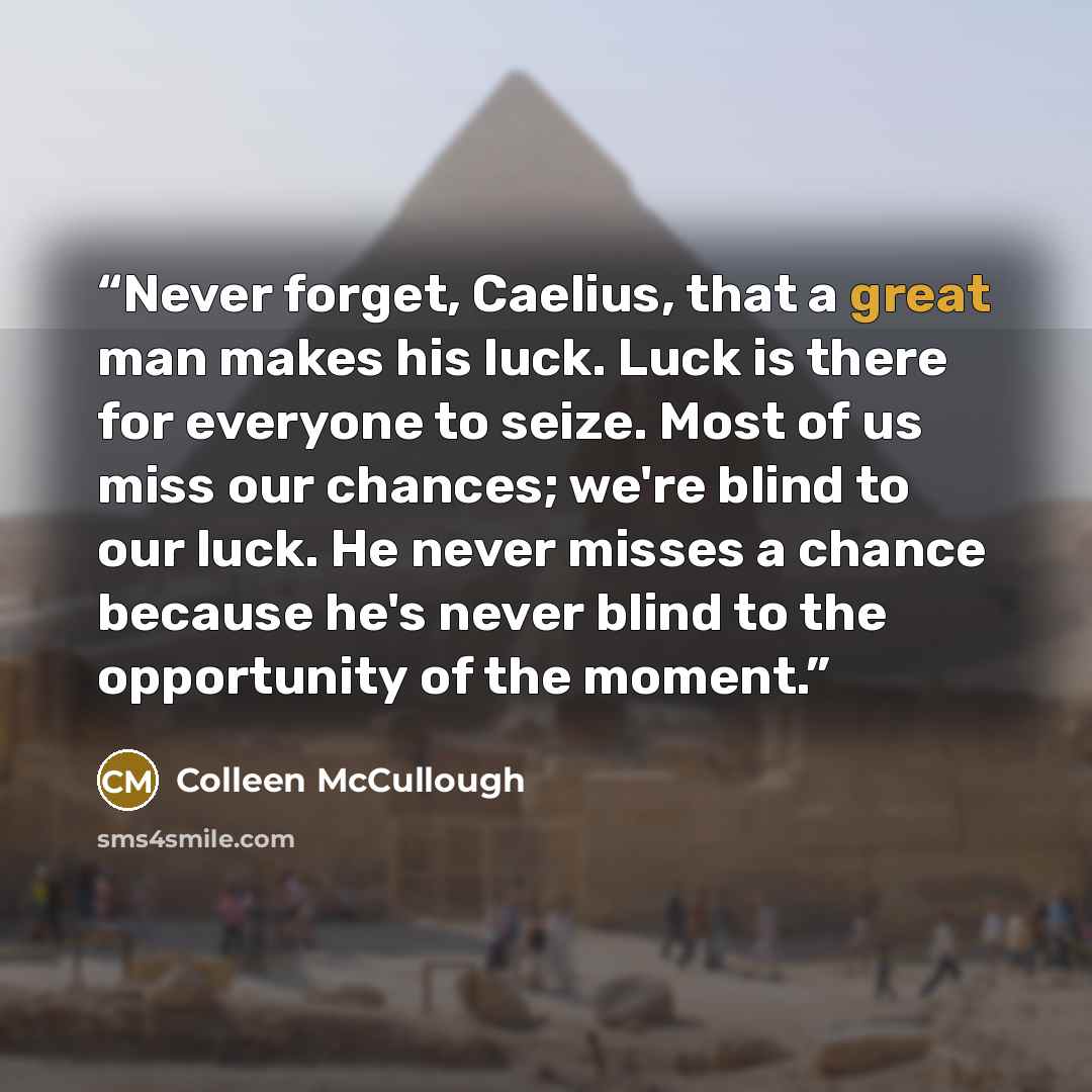 “Never forget, Caelius, that a great man makes his luck. Luck is there for everyone to seize. Most of us miss our chances; we're blind to our luck. He never misses a chance because he's never blind to the opportunity of the moment.” quote by Colleen McCullough