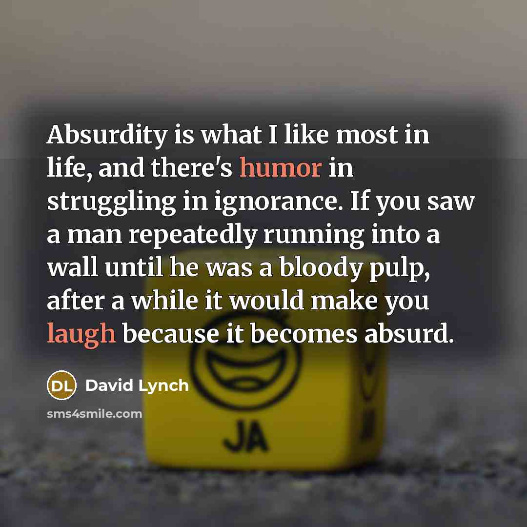 “Absurdity is what I like most in life, and there's humor in struggling in ignorance. If you saw a man repeatedly running into a wall until he was a bloody pulp, after a while it would make you laugh because it becomes absurd.” quote by David Lynch