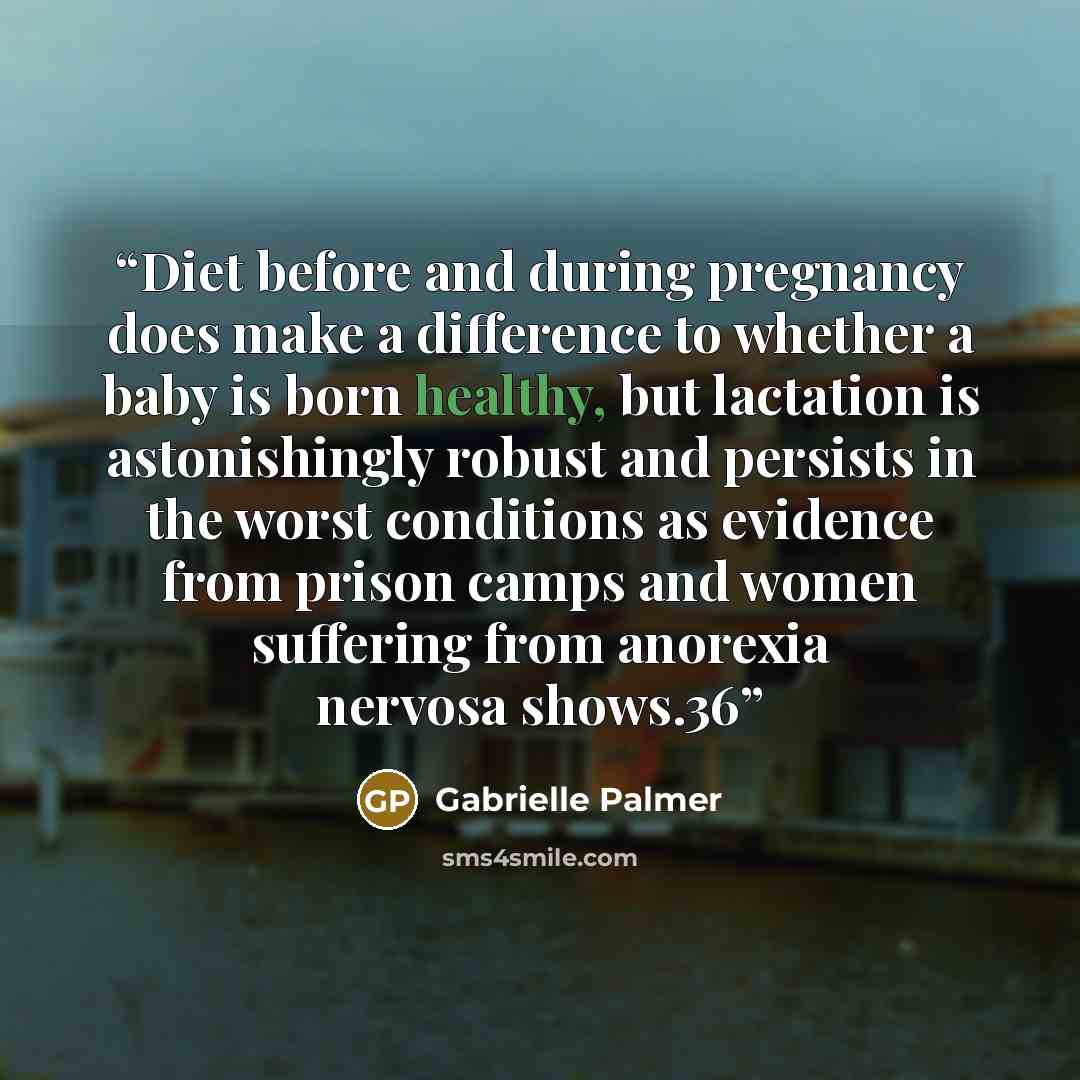 “Diet before and during pregnancy does make a difference to whether a baby is born healthy, but lactation is astonishingly robust and persists in the worst conditions as evidence from prison camps and women suffering from anorexia nervosa shows.36” quote by Gabrielle Palmer