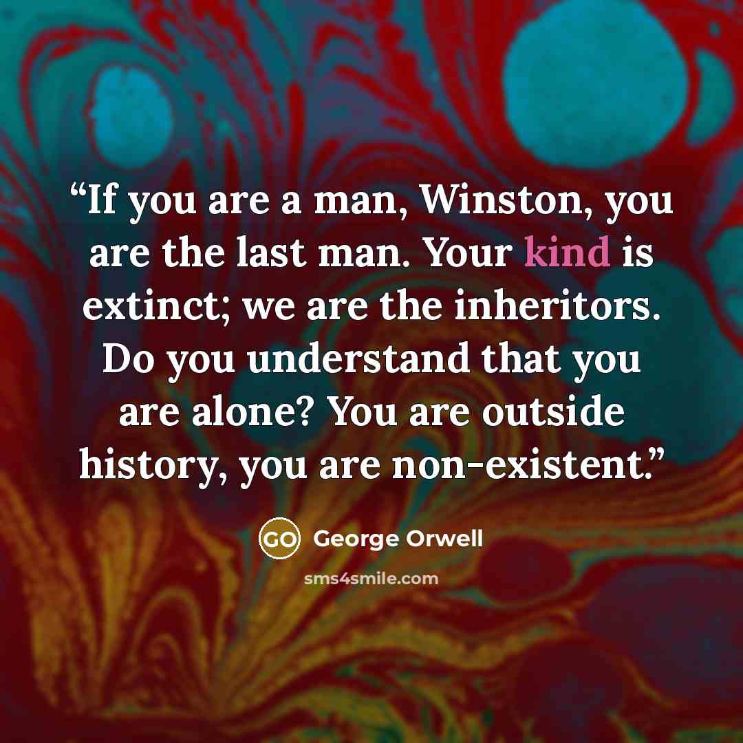 “If you are a man, Winston, you are the last man. Your kind is extinct; we are the inheritors. Do you understand that you are alone? You are outside history, you are non-existent.” quote by George Orwell