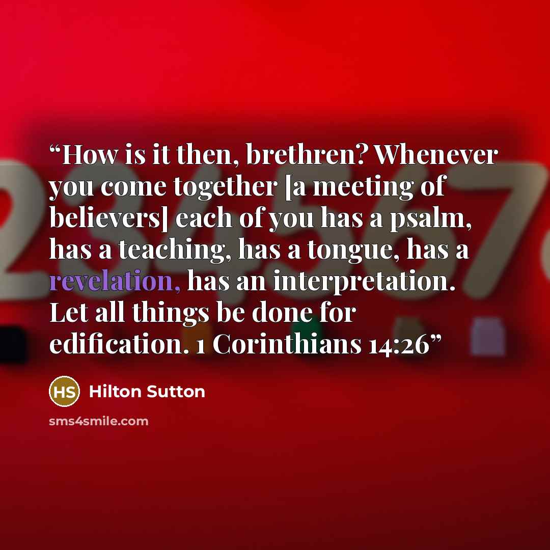 “How is it then, brethren? Whenever you come together [a meeting of believers] each of you has a psalm, has a teaching, has a tongue, has a revelation, has an interpretation. Let all things be done for edification. 1 Corinthians 14:26” quote by Hilton Sutton