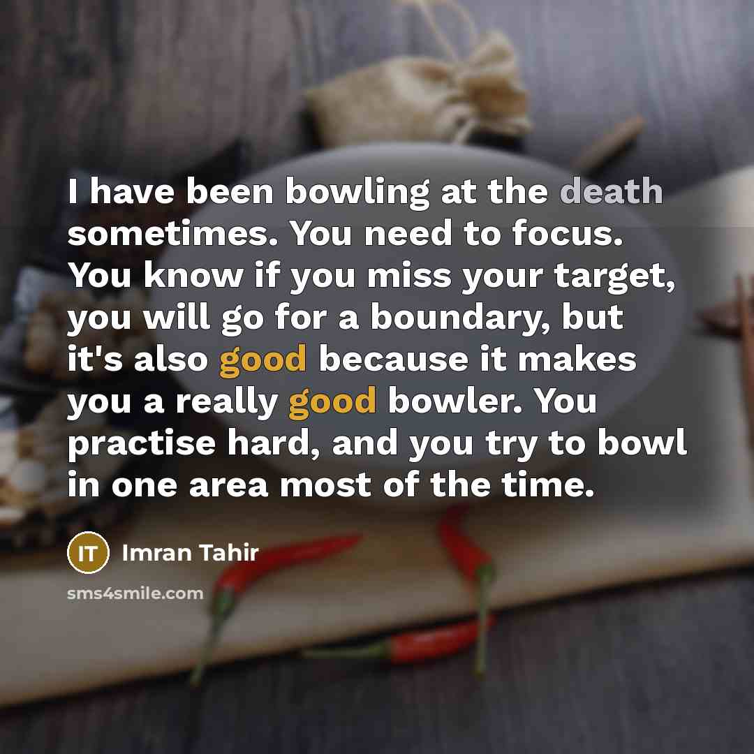 “I have been bowling at the death sometimes. You need to focus. You know if you miss your target, you will go for a boundary, but it's also good because it makes you a really good bowler. You practise hard, and you try to bowl in one area most of the time.” quote by Imran Tahir