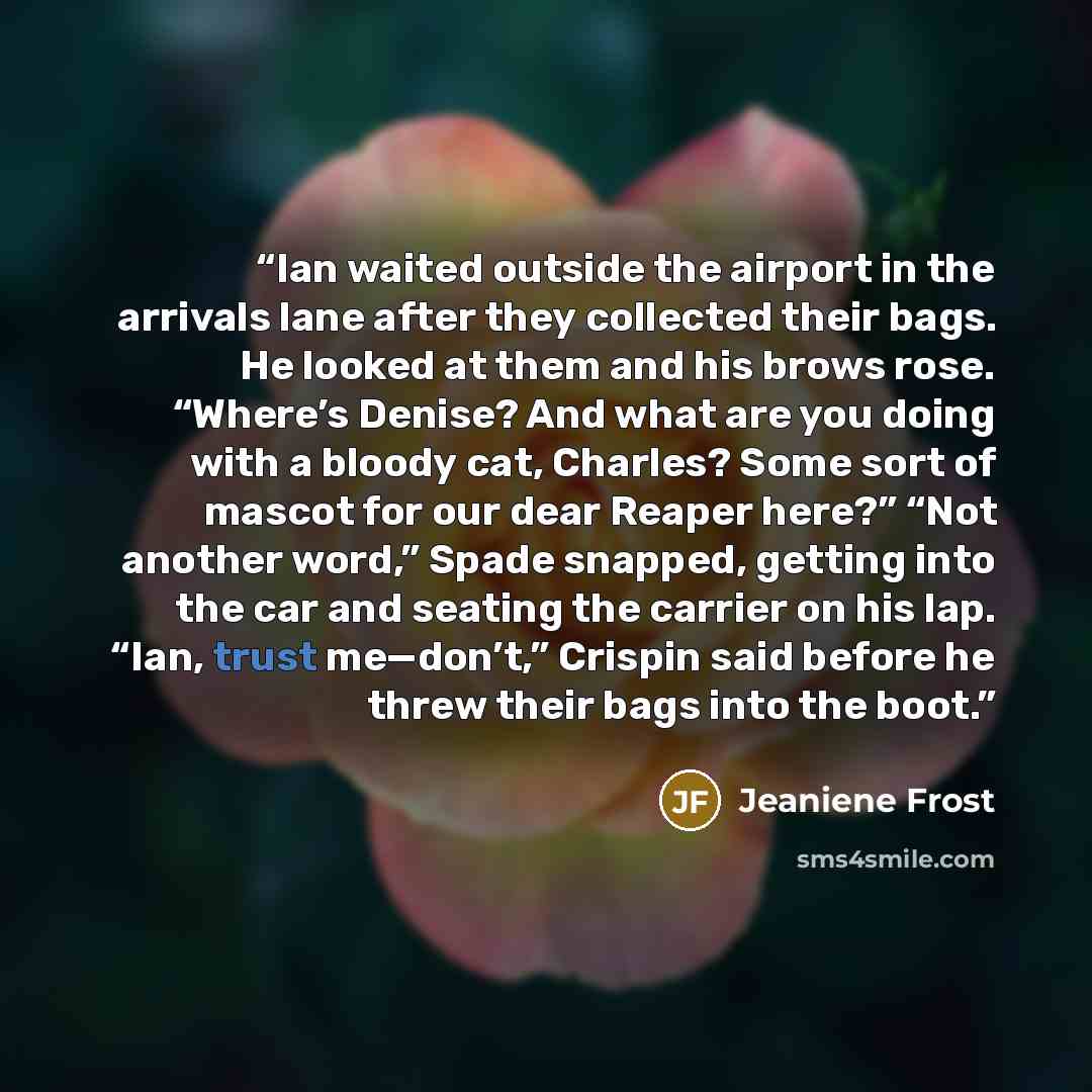 “Ian waited outside the airport in the arrivals lane after they collected their bags. He looked at them and his brows rose. “Where’s Denise? And what are you doing with a bloody cat, Charles? Some sort of mascot for our dear Reaper here?” “Not another word,” Spade snapped, getting into the car and…” quote by Jeaniene Frost
