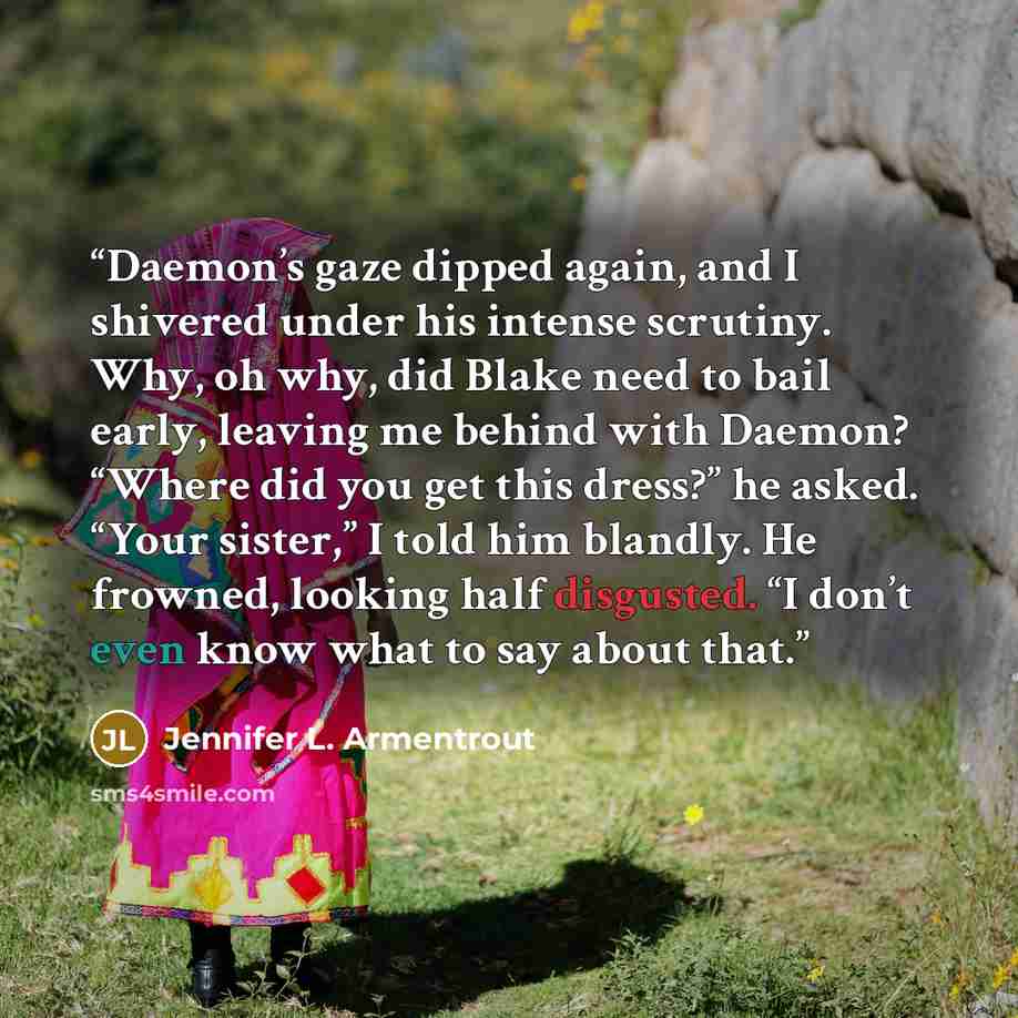 “Daemon’s gaze dipped again, and I shivered under his intense scrutiny. Why, oh why, did Blake need to bail early, leaving me behind with Daemon? “Where did you get this dress?” he asked. “Your sister,” I told him blandly. He frowned, looking half disgusted. “I don’t even know what to say about that.” quote by Jennifer L. Armentrout