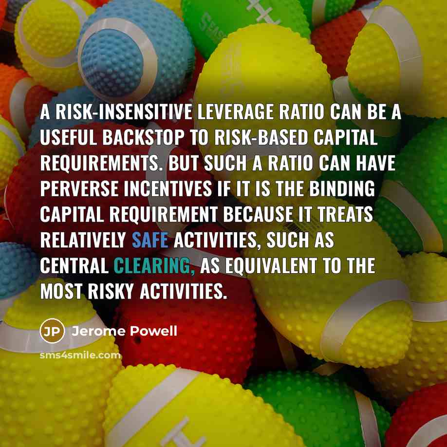 “A risk-insensitive leverage ratio can be a useful backstop to risk-based capital requirements. But such a ratio can have perverse incentives if it is the binding capital requirement because it treats relatively safe activities, such as central clearing, as equivalent to the most risky activities.” quote by Jerome Powell