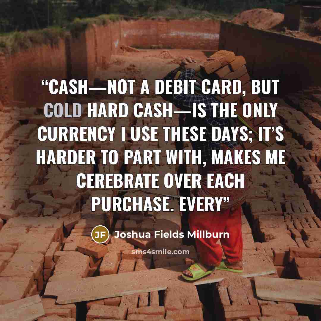 “Cash—not a debit card, but cold hard cash—is the only currency I use these days; it’s harder to part with, makes me cerebrate over each purchase. Every” quote by Joshua Fields Millburn