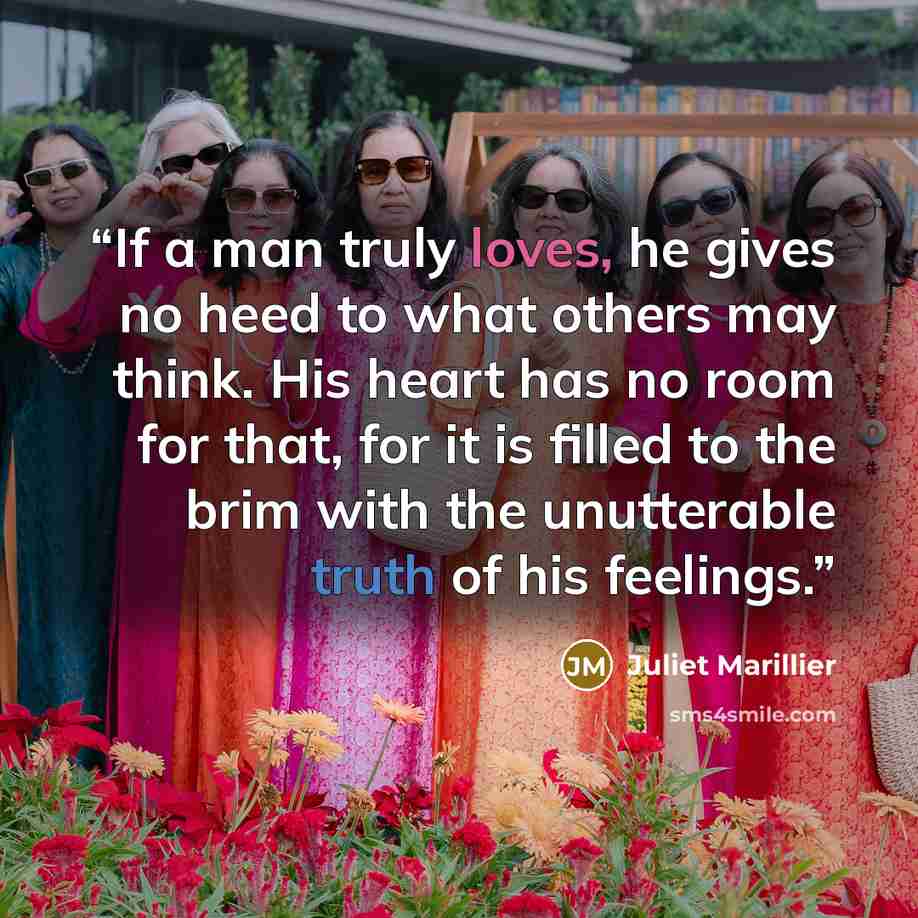 “If a man truly loves, he gives no heed to what others may think. His heart has no room for that, for it is filled to the brim with the unutterable truth of his feelings.” quote by Juliet Marillier