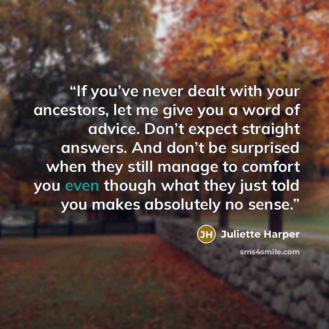 “If you’ve never dealt with your ancestors, let me give you a word of advice. Don’t expect straight answers. And don’t be surprised when they still manage to comfort you even though what they just told you makes absolutely no sense.” quote by Juliette Harper