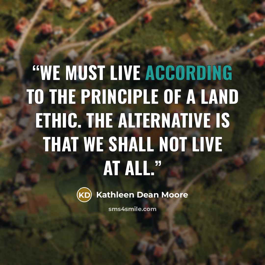 “We must live according to the principle of a land ethic. The alternative is that we shall not live at all.” quote by Kathleen Dean Moore