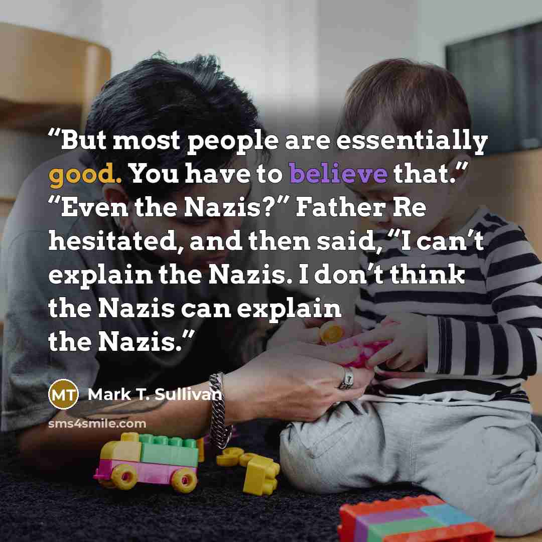 “But most people are essentially good. You have to believe that.” “Even the Nazis?” Father Re hesitated, and then said, “I can’t explain the Nazis. I don’t think the Nazis can explain the Nazis.” quote by Mark T. Sullivan