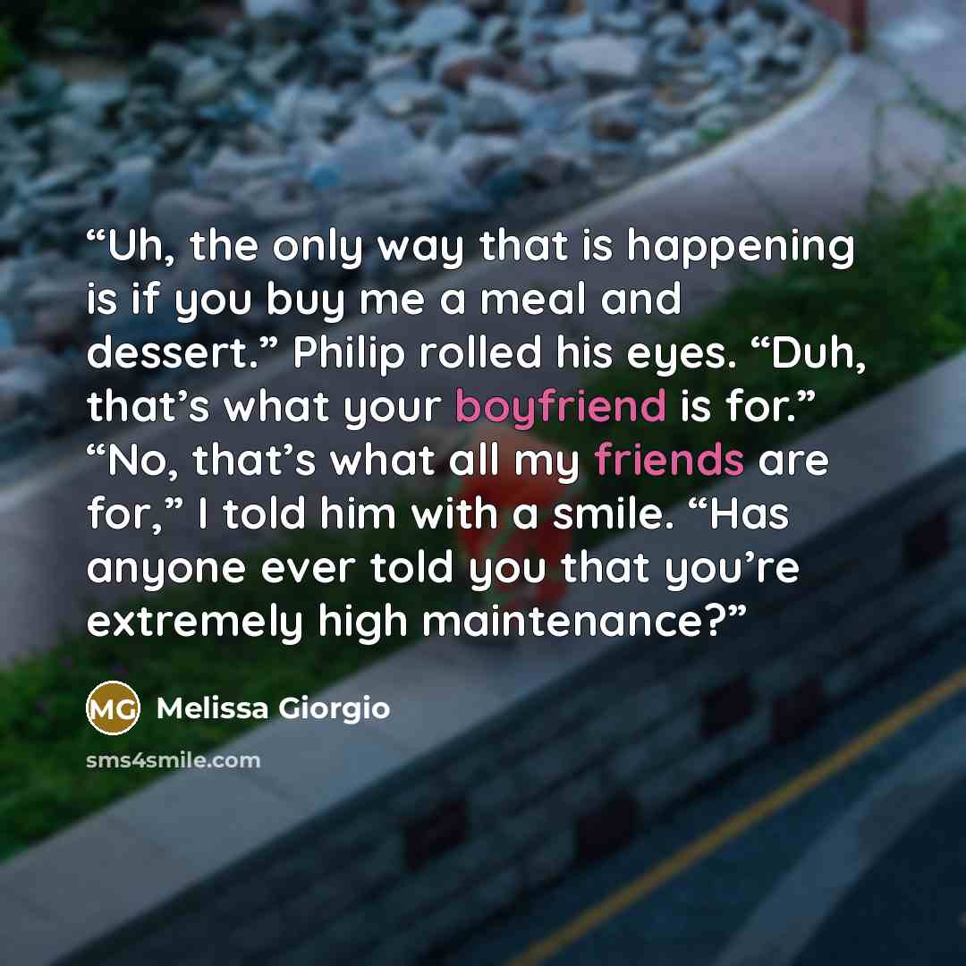 “Uh, the only way that is happening is if you buy me a meal and dessert.” Philip rolled his eyes. “Duh, that’s what your boyfriend is for.” “No, that’s what all my friends are for,” I told him with a smile. “Has anyone ever told you that you’re extremely high maintenance?” quote by Melissa Giorgio