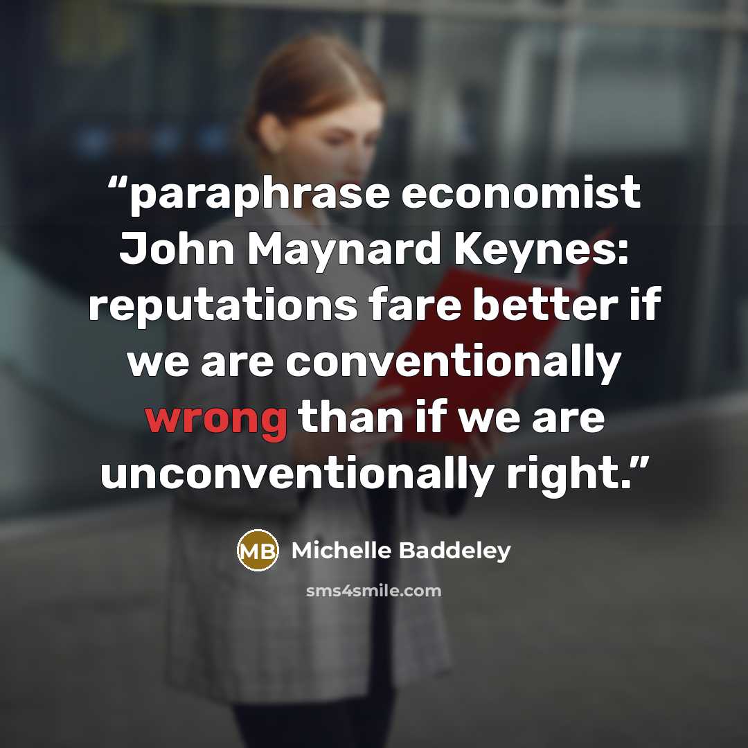 “paraphrase economist John Maynard Keynes: reputations fare better if we are conventionally wrong than if we are unconventionally right.” quote by Michelle Baddeley
