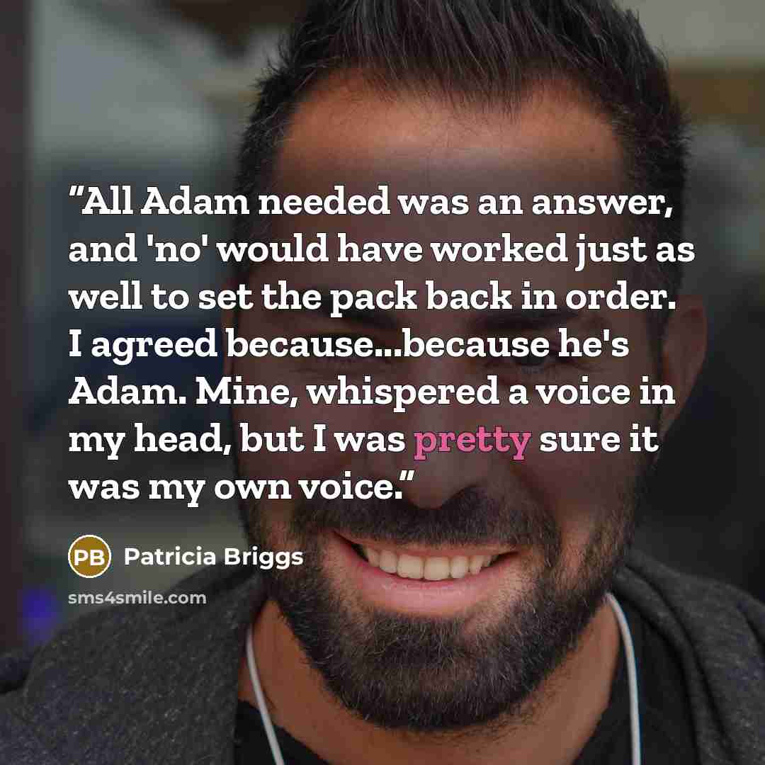 “All Adam needed was an answer, and 'no' would have worked just as well to set the pack back in order. I agreed because...because he's Adam. Mine, whispered a voice in my head, but I was pretty sure it was my own voice.” quote by Patricia Briggs