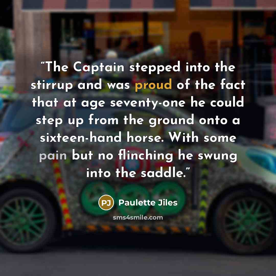 “The Captain stepped into the stirrup and was proud of the fact that at age seventy-one he could step up from the ground onto a sixteen-hand horse. With some pain but no flinching he swung into the saddle.” quote by Paulette Jiles