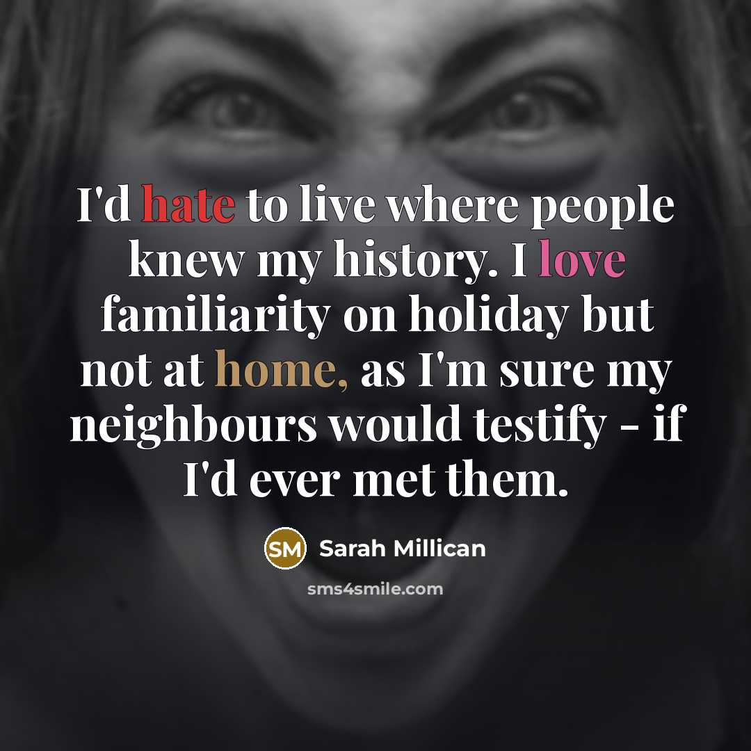 “I'd hate to live where people knew my history. I love familiarity on holiday but not at home, as I'm sure my neighbours would testify - if I'd ever met them.” quote by Sarah Millican