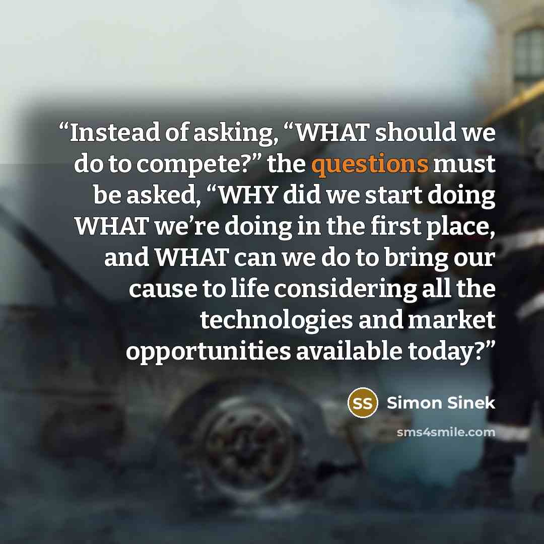 “Instead of asking, “WHAT should we do to compete?” the questions must be asked, “WHY did we start doing WHAT we’re doing in the first place, and WHAT can we do to bring our cause to life considering all the technologies and market opportunities available today?” quote by Simon Sinek