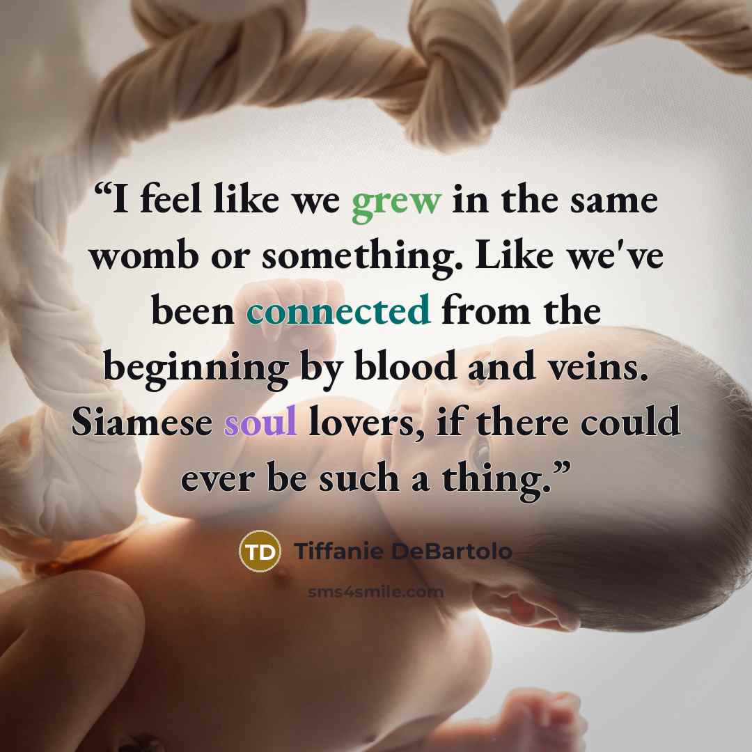 “I feel like we grew in the same womb or something. Like we've been connected from the beginning by blood and veins. Siamese soul lovers, if there could ever be such a thing.” quote by Tiffanie DeBartolo