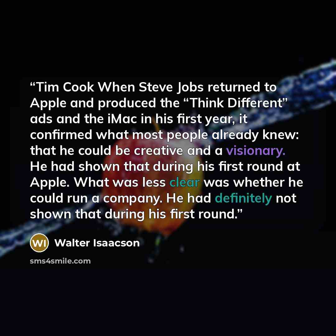 “Tim Cook When Steve Jobs returned to Apple and produced the “Think Different” ads and the iMac in his first year, it confirmed what most people already knew: that he could be creative and a visionary. He had shown that during his first round at Apple. What was less clear was whether he could run a…” quote by Walter Isaacson
