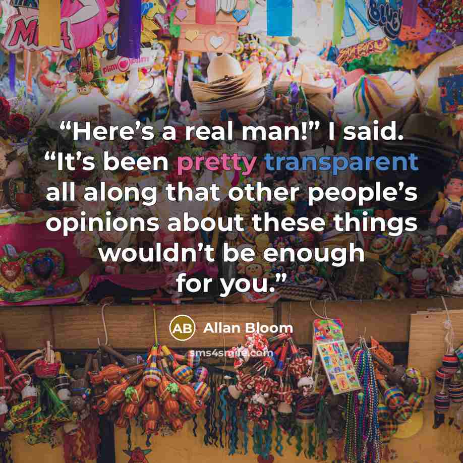 “Here’s a real man!” I said. “It’s been pretty transparent all along that other people’s opinions about these things wouldn’t be enough for you.” quote by Allan Bloom