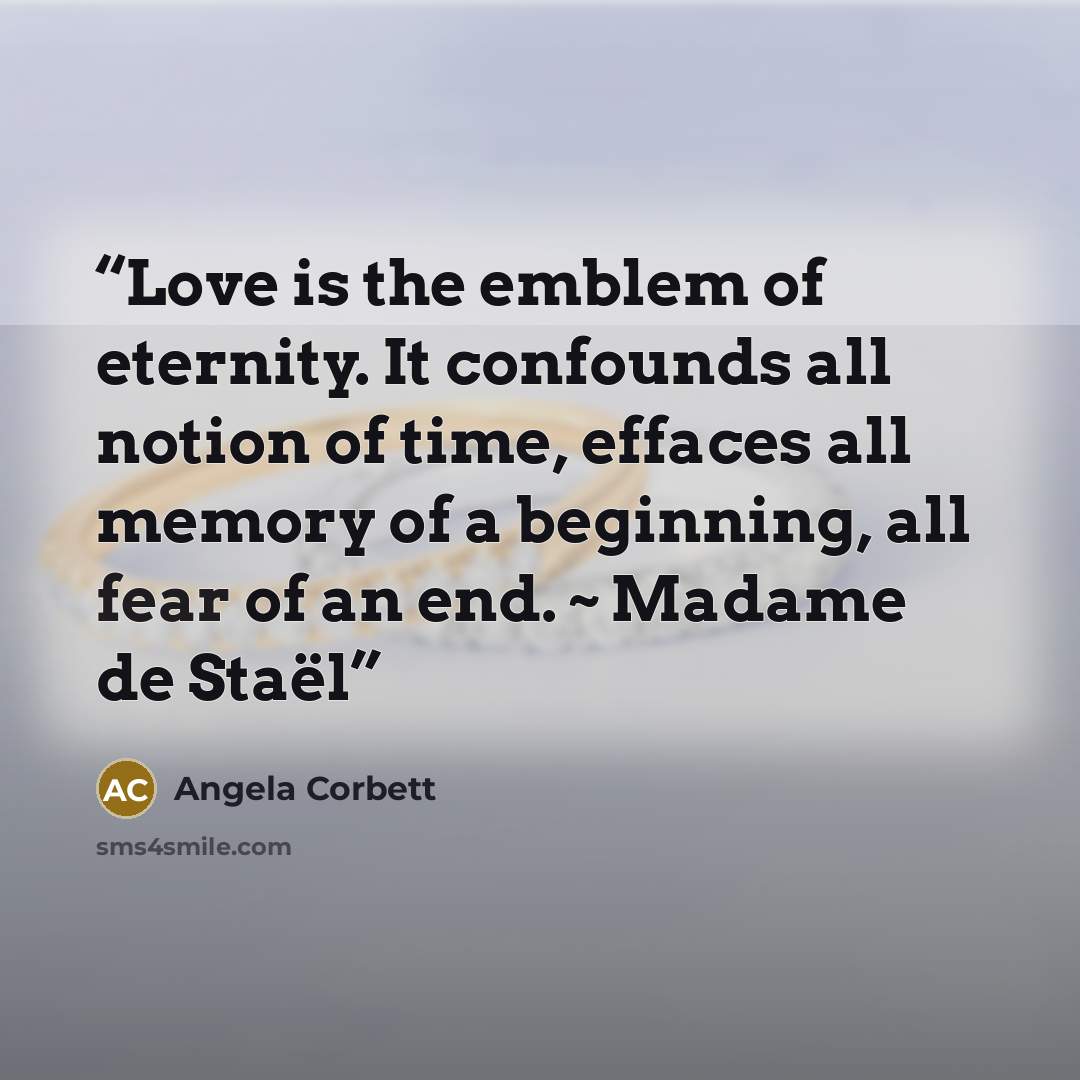 “Love is the emblem of eternity. It confounds all notion of time, effaces all memory of a beginning, all fear of an end. ~ Madame de Staël” quote by Angela Corbett