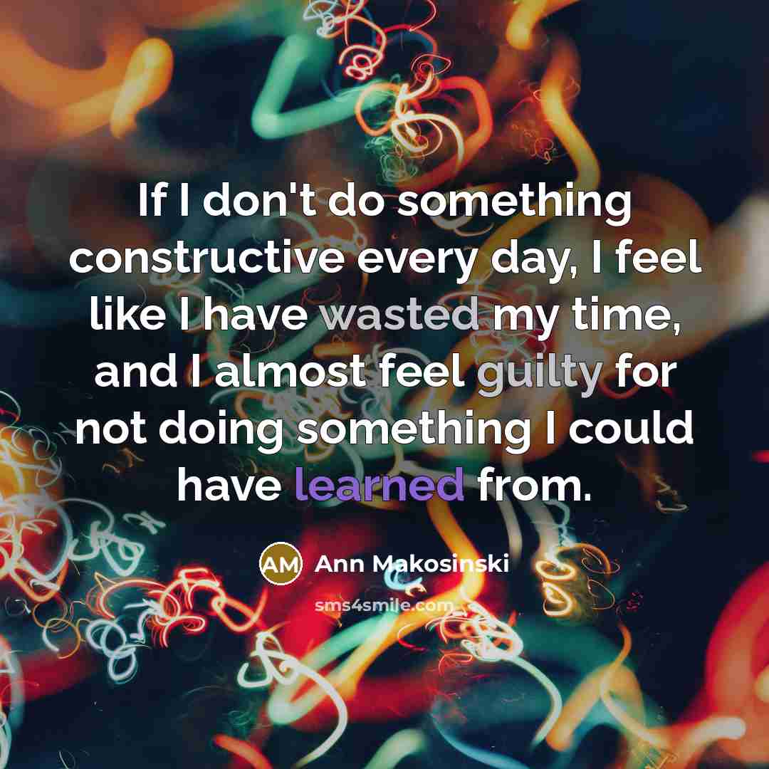 “If I don't do something constructive every day, I feel like I have wasted my time, and I almost feel guilty for not doing something I could have learned from.” quote by Ann Makosinski
