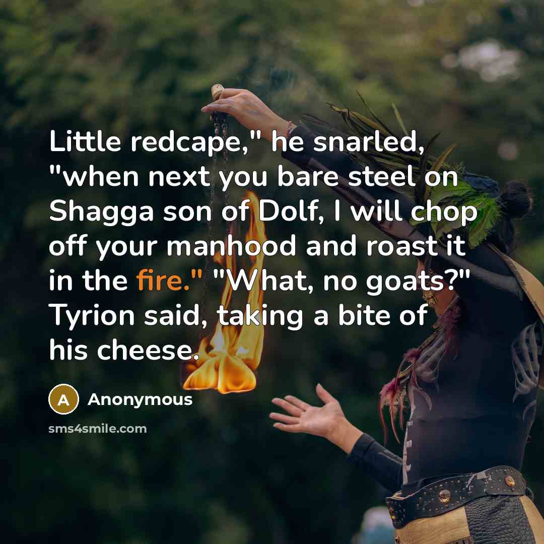 “Little redcape," he snarled, "when next you bare steel on Shagga son of Dolf, I will chop off your manhood and roast it in the fire." "What, no goats?" Tyrion said, taking a bite of his cheese.” quote by Anonymous