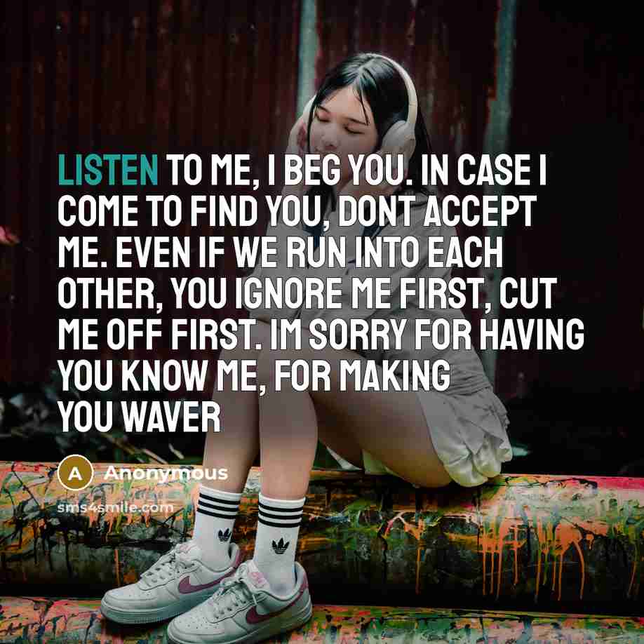 “Listen to me, I beg you. In case I come to find you, dont accept me. Even if we run into each other, you ignore me first, cut me off first. Im sorry for having you know me, for making you waver” quote by Anonymous