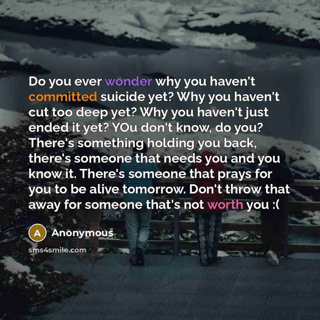 “Do you ever wonder why you haven't committed suicide yet? Why you haven't cut too deep yet? Why you haven't just ended it yet? YOu don't know, do you? There's something holding you back, there's someone that needs you and you know it. There's someone that prays for you to be alive tomorrow. Don't…” quote by Anonymous