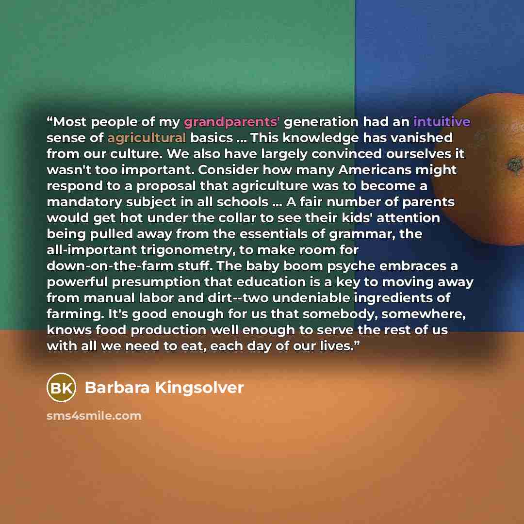 “Most people of my grandparents' generation had an intuitive sense of agricultural basics ... This knowledge has vanished from our culture. We also have largely convinced ourselves it wasn't too important. Consider how many Americans might respond to a proposal that agriculture was to become a…” quote by Barbara Kingsolver