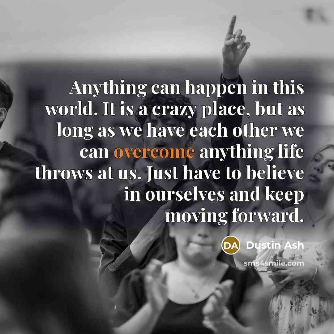 “Anything can happen in this world. It is a crazy place, but as long as we have each other we can overcome anything life throws at us. Just have to believe in ourselves and keep moving forward.” quote by Dustin Ash