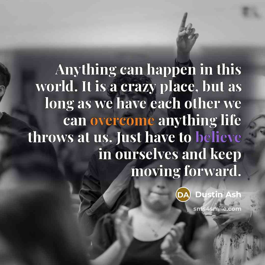 “Anything can happen in this world. It is a crazy place, but as long as we have each other we can overcome anything life throws at us. Just have to believe in ourselves and keep moving forward.” quote by Dustin Ash