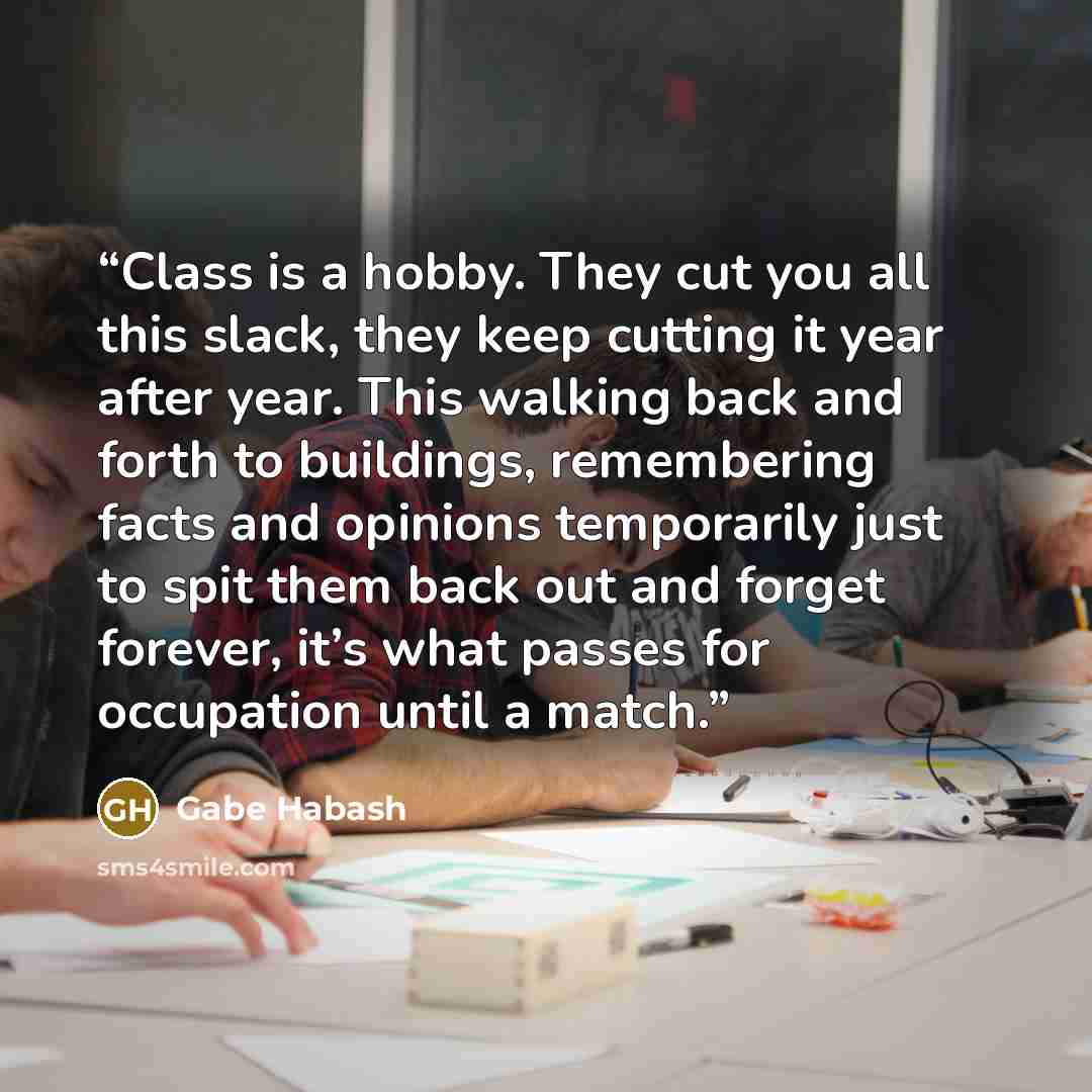 “Class is a hobby. They cut you all this slack, they keep cutting it year after year. This walking back and forth to buildings, remembering facts and opinions temporarily just to spit them back out and forget forever, it’s what passes for occupation until a match.” quote by Gabe Habash