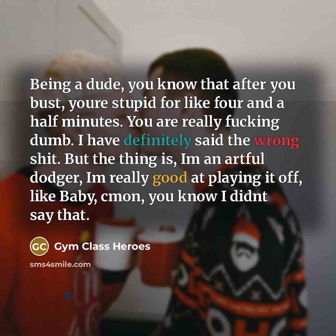 “Being a dude, you know that after you bust, youre stupid for like four and a half minutes. You are really fucking dumb. I have definitely said the wrong shit. But the thing is, Im an artful dodger, Im really good at playing it off, like Baby, cmon, you know I didnt say that.” quote by Gym Class Heroes