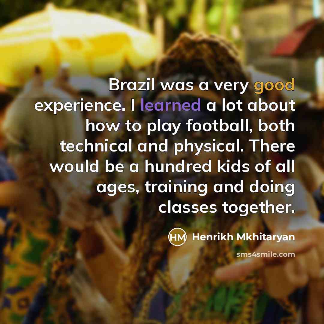 “Brazil was a very good experience. I learned a lot about how to play football, both technical and physical. There would be a hundred kids of all ages, training and doing classes together.” quote by Henrikh Mkhitaryan