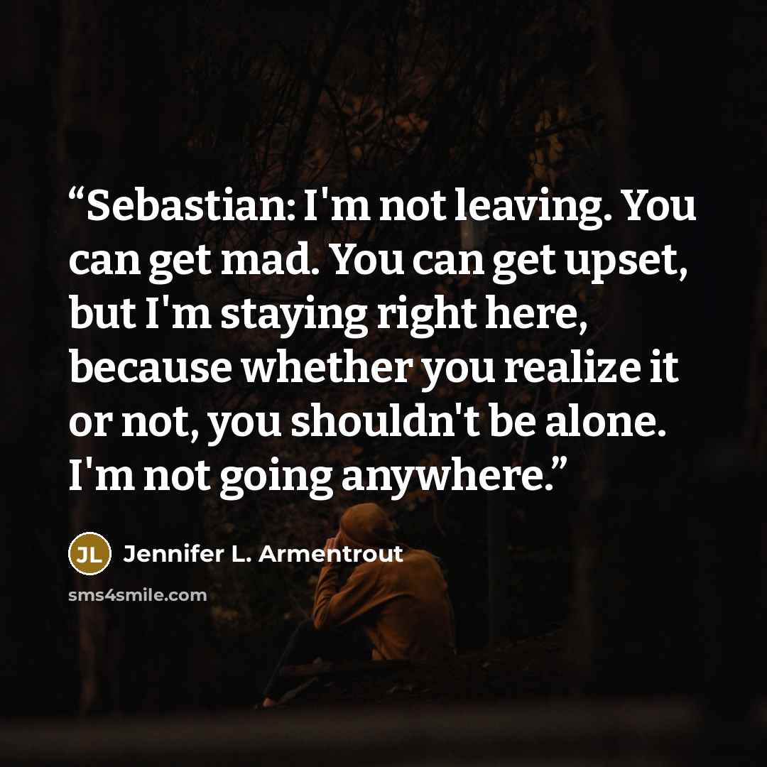 “Sebastian: I'm not leaving. You can get mad. You can get upset, but I'm staying right here, because whether you realize it or not, you shouldn't be alone. I'm not going anywhere.” quote by Jennifer L. Armentrout