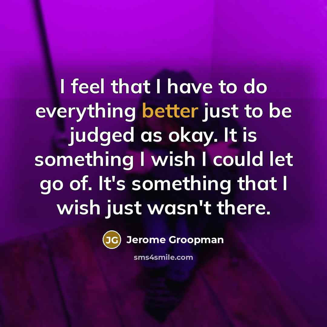 “I feel that I have to do everything better just to be judged as okay. It is something I wish I could let go of. It's something that I wish just wasn't there.” quote by Jerome Groopman