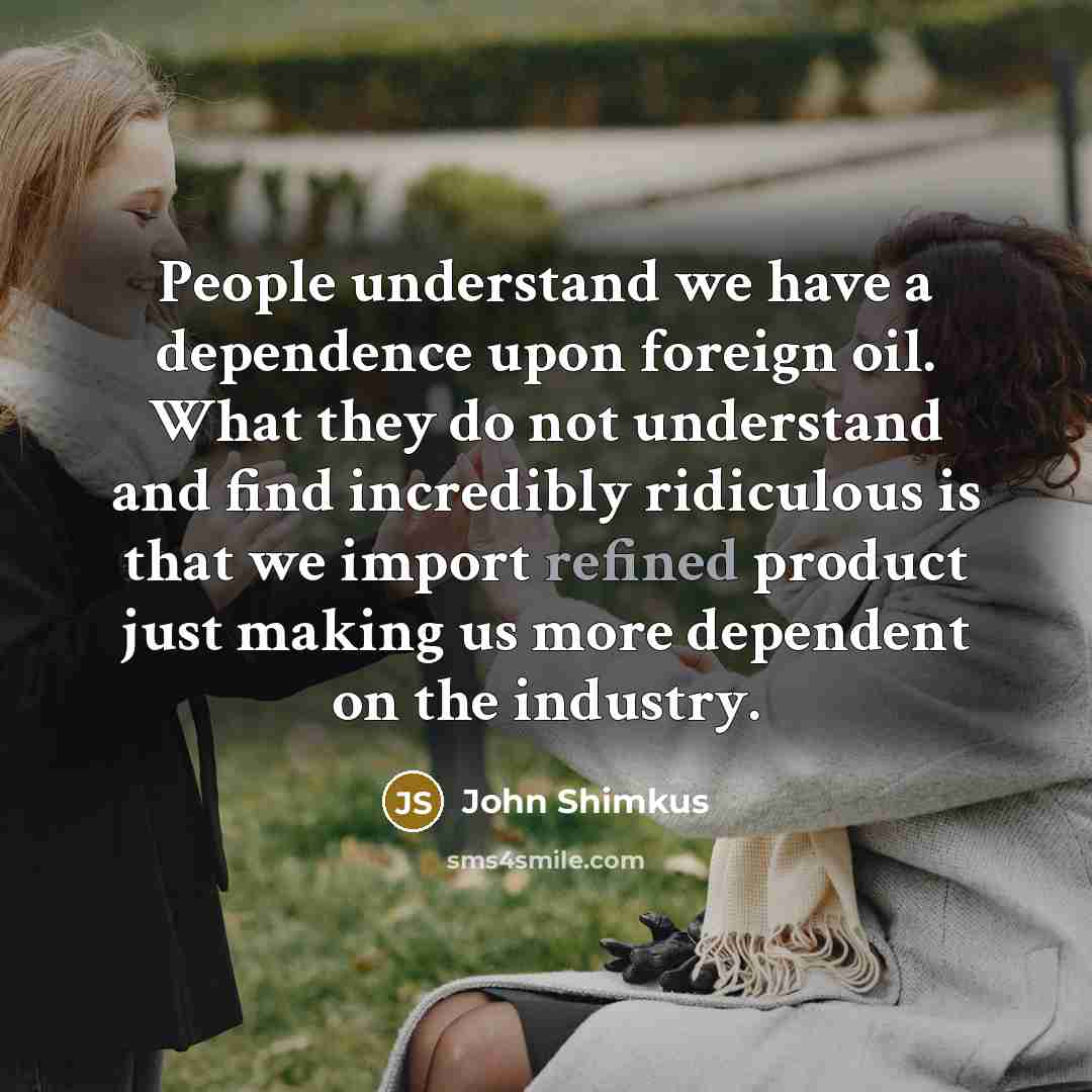 “People understand we have a dependence upon foreign oil. What they do not understand and find incredibly ridiculous is that we import refined product just making us more dependent on the industry.” quote by John Shimkus